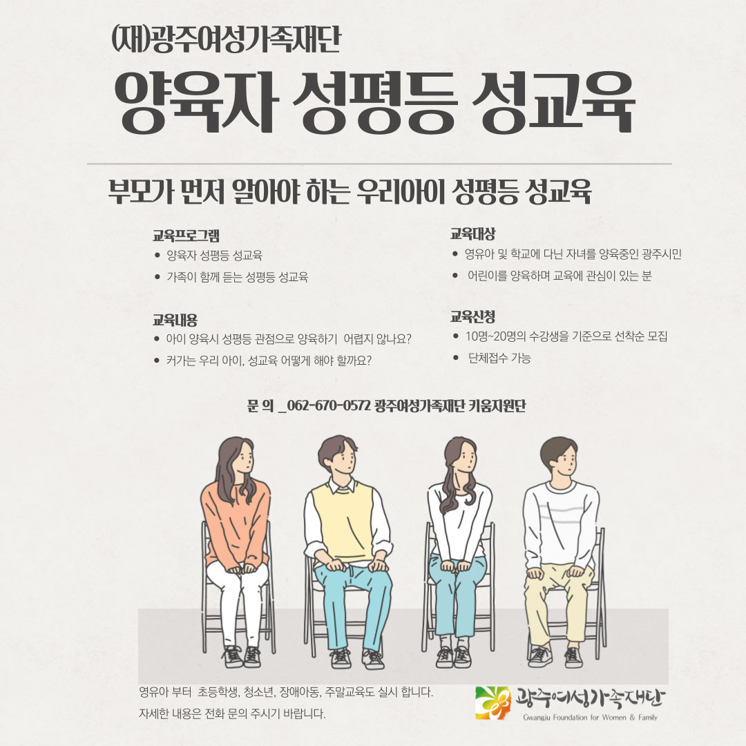 (재)광주여성가족재단 2023년 양육자 성평등 성교육. 부모가 먼저 알아야 하는 우리아이 성평등 성교육. 교육프로그램:양육자 성평등 교육, 가족이 함께 듣는 성평등 성교육, 교육대상: 영유아 및 학교에 다닌 자녀를 양육중인 광주시민, 어린이를 양육하며 교육에 관심이 있는 분, 교육내용: 아이 양육시 성평등 관점으로 양육하기 어렵지않나요?, 커가는 우리아이 성교육 어떻게 해야할까요?, 교육신청: 10명~20명의 수강생을 기준으로 선착순 모집, 단체접수 가능. 문의:062-670-0572 광주여성가족재단 키움지원단. 영유아부터 초등학생, 청소년, 장애아동, 주말교육도 실시합니다. 자세한 사항은 전화 문의 주시기 바랍니다.